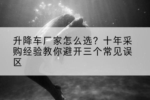 青山升降车厂家-怎么选?十年采购经验教你避开三个常见误区