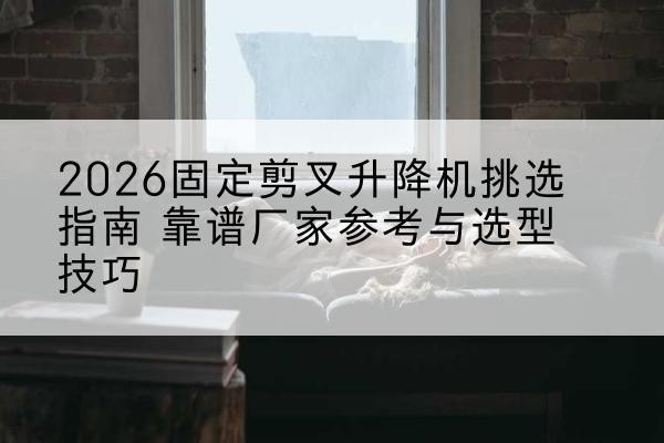 青山固定剪叉升降机厂家推荐-2026固定剪叉升降机挑选指南 靠谱厂家参考与选型技巧