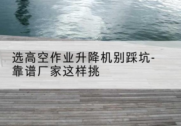 青山剪叉式升降机厂家-选高空作业升降机别踩坑-靠谱厂家这样挑