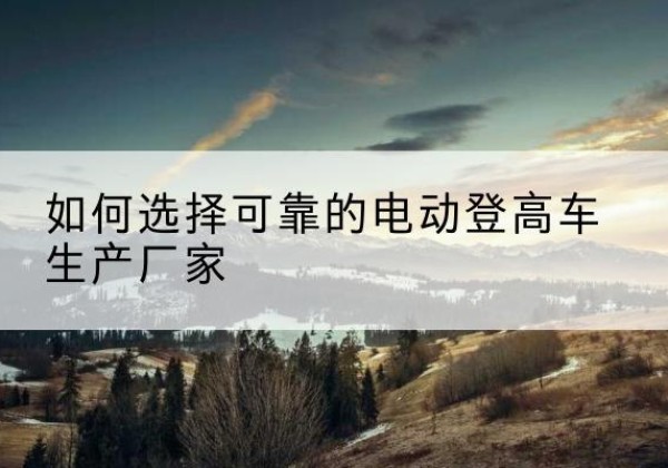 青山电动登高车厂家-如何选择可靠的电动登高车生产厂家