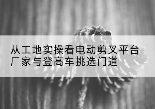 青山电动剪叉升降平台厂家-从工地实操看电动剪叉平台厂家与登高车挑选门道